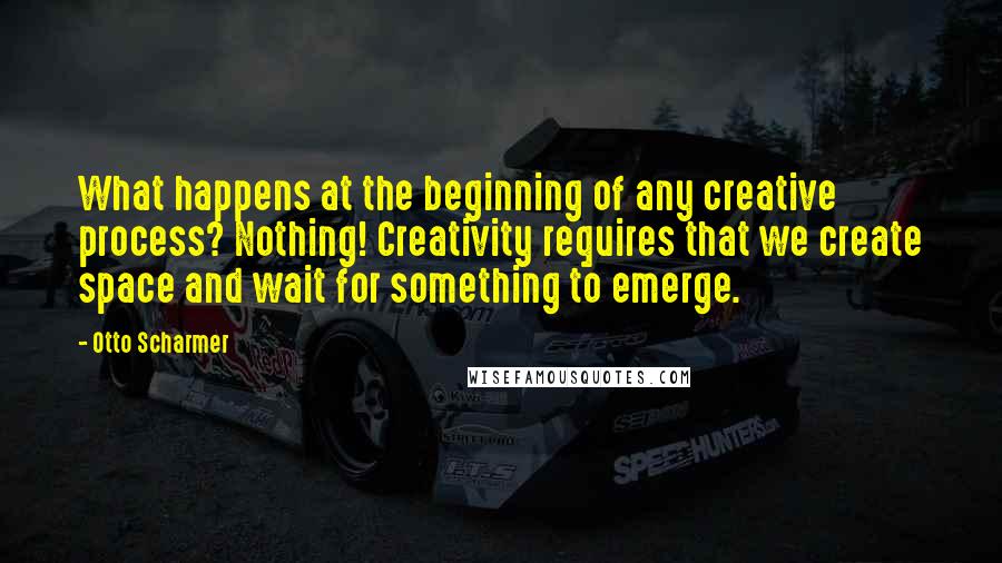 Otto Scharmer Quotes: What happens at the beginning of any creative process? Nothing! Creativity requires that we create space and wait for something to emerge.
