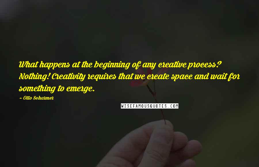 Otto Scharmer Quotes: What happens at the beginning of any creative process? Nothing! Creativity requires that we create space and wait for something to emerge.