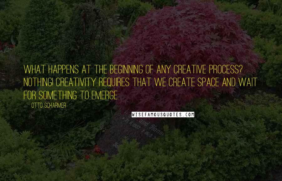 Otto Scharmer Quotes: What happens at the beginning of any creative process? Nothing! Creativity requires that we create space and wait for something to emerge.