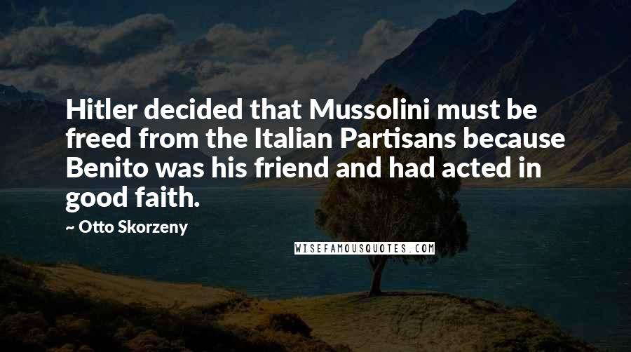 Otto Skorzeny Quotes: Hitler decided that Mussolini must be freed from the Italian Partisans because Benito was his friend and had acted in good faith.