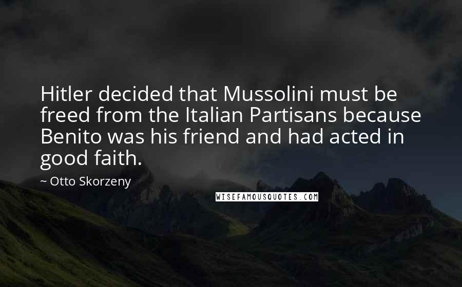 Otto Skorzeny Quotes: Hitler decided that Mussolini must be freed from the Italian Partisans because Benito was his friend and had acted in good faith.