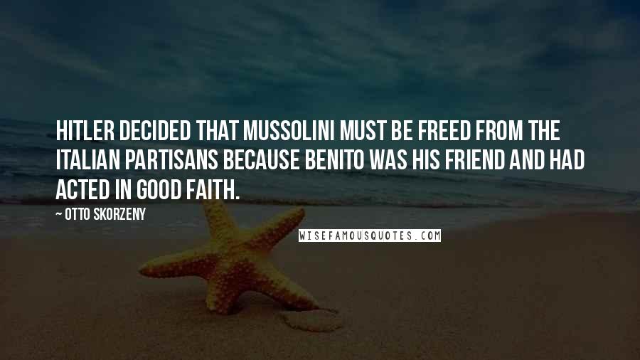 Otto Skorzeny Quotes: Hitler decided that Mussolini must be freed from the Italian Partisans because Benito was his friend and had acted in good faith.