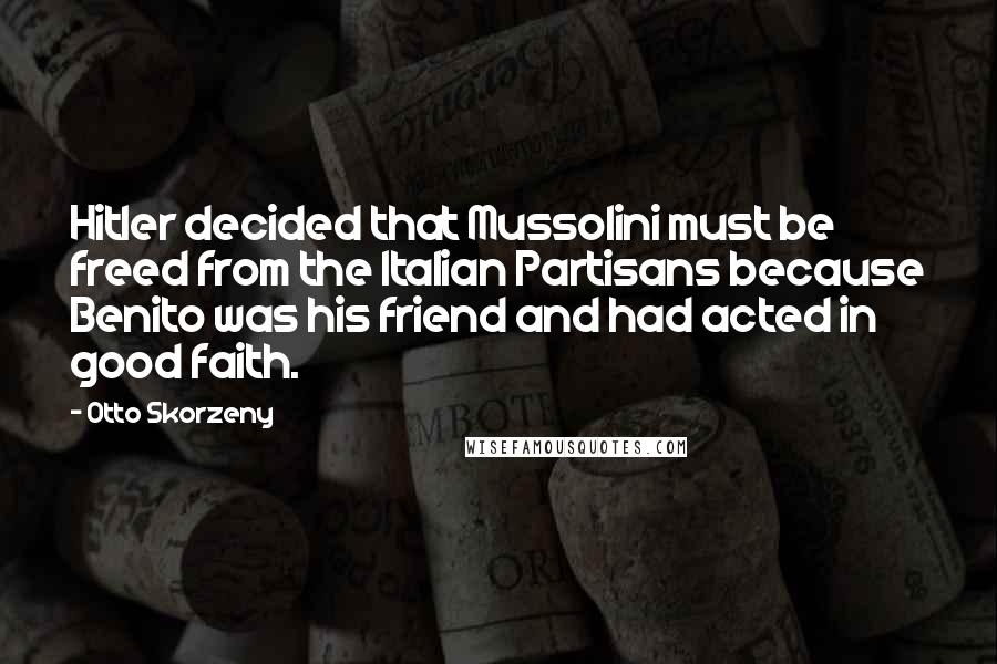 Otto Skorzeny Quotes: Hitler decided that Mussolini must be freed from the Italian Partisans because Benito was his friend and had acted in good faith.