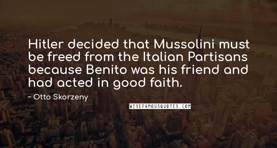 Otto Skorzeny Quotes: Hitler decided that Mussolini must be freed from the Italian Partisans because Benito was his friend and had acted in good faith.