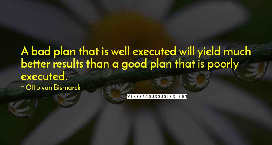 Otto Von Bismarck Quotes: A bad plan that is well executed will yield much better results than a good plan that is poorly executed.