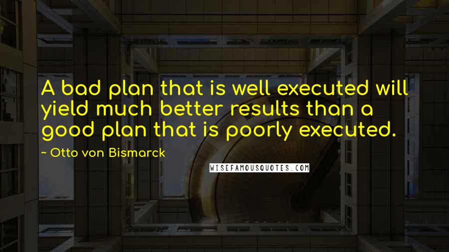 Otto Von Bismarck Quotes: A bad plan that is well executed will yield much better results than a good plan that is poorly executed.