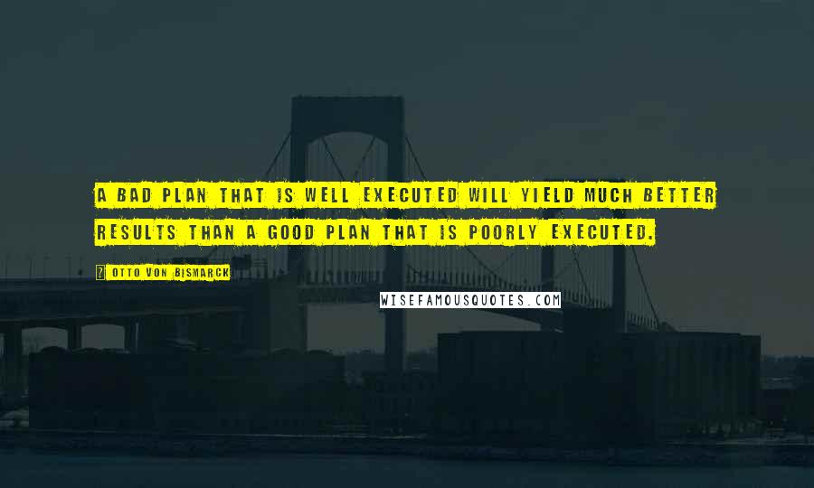 Otto Von Bismarck Quotes: A bad plan that is well executed will yield much better results than a good plan that is poorly executed.