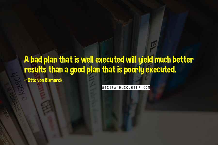 Otto Von Bismarck Quotes: A bad plan that is well executed will yield much better results than a good plan that is poorly executed.