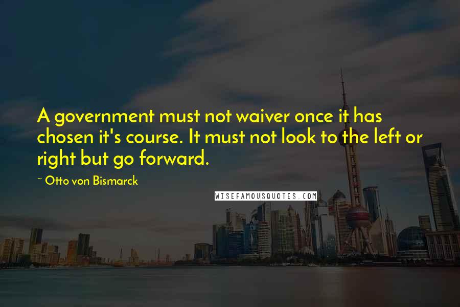 Otto Von Bismarck Quotes: A government must not waiver once it has chosen it's course. It must not look to the left or right but go forward.