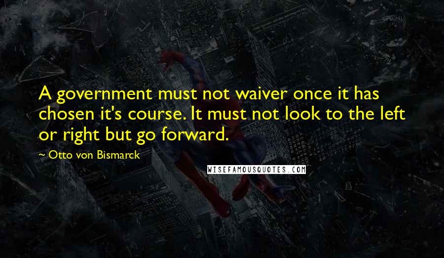 Otto Von Bismarck Quotes: A government must not waiver once it has chosen it's course. It must not look to the left or right but go forward.