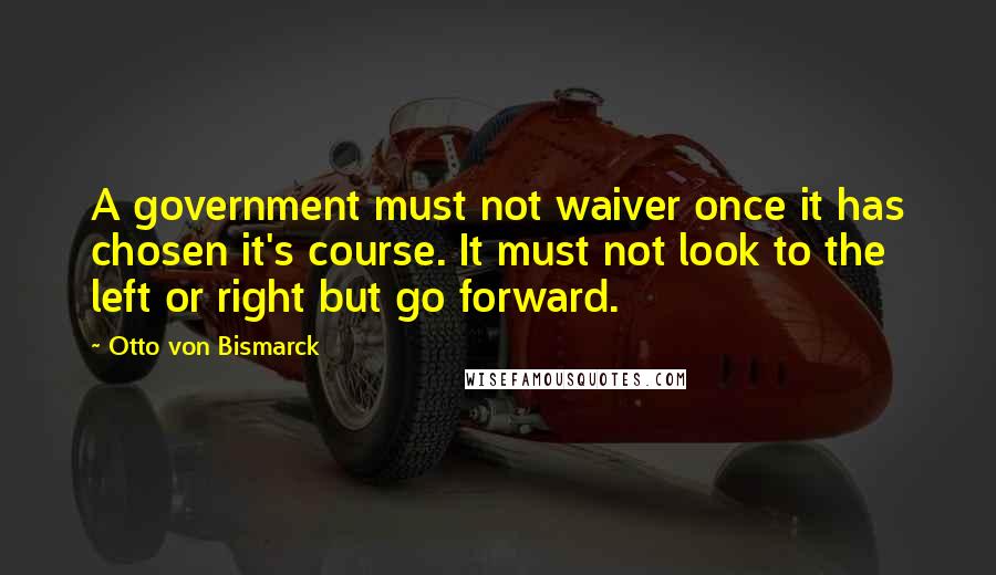 Otto Von Bismarck Quotes: A government must not waiver once it has chosen it's course. It must not look to the left or right but go forward.