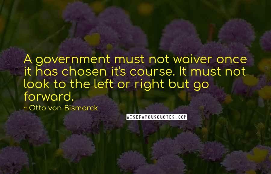 Otto Von Bismarck Quotes: A government must not waiver once it has chosen it's course. It must not look to the left or right but go forward.