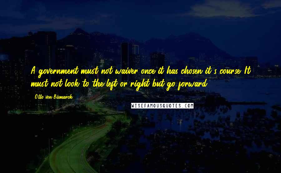 Otto Von Bismarck Quotes: A government must not waiver once it has chosen it's course. It must not look to the left or right but go forward.