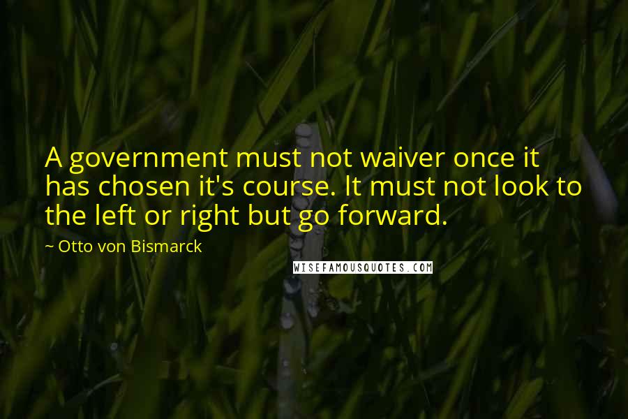 Otto Von Bismarck Quotes: A government must not waiver once it has chosen it's course. It must not look to the left or right but go forward.