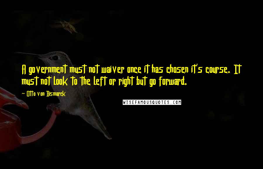 Otto Von Bismarck Quotes: A government must not waiver once it has chosen it's course. It must not look to the left or right but go forward.