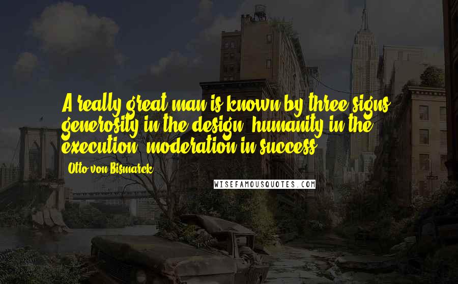 Otto Von Bismarck Quotes: A really great man is known by three signs: generosity in the design, humanity in the execution, moderation in success.