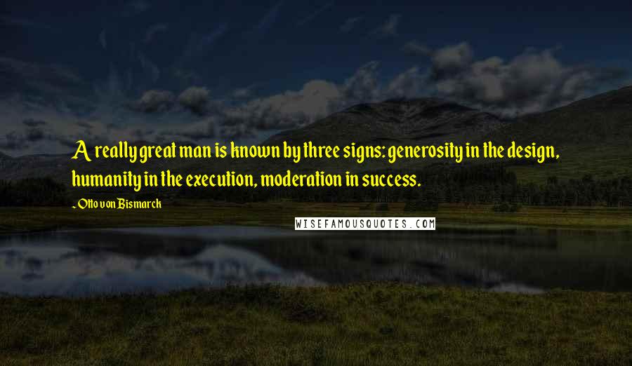 Otto Von Bismarck Quotes: A really great man is known by three signs: generosity in the design, humanity in the execution, moderation in success.