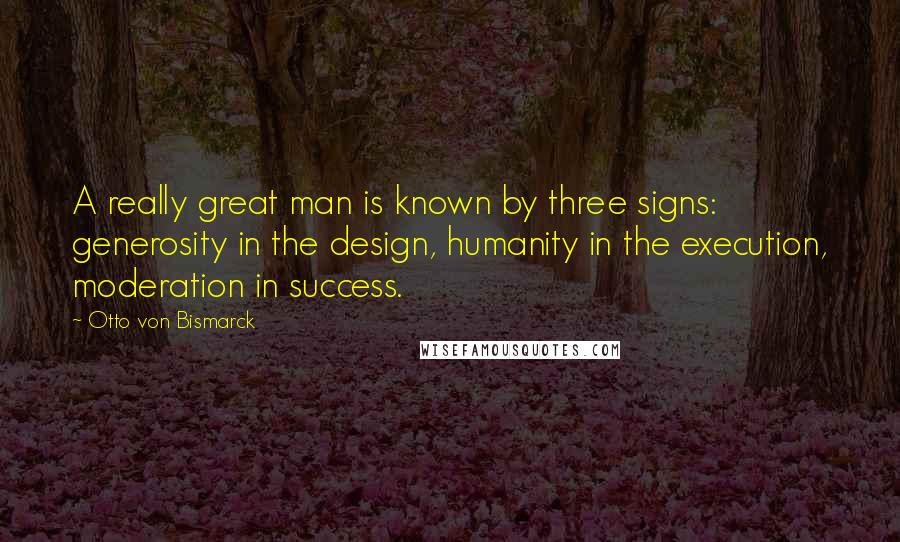 Otto Von Bismarck Quotes: A really great man is known by three signs: generosity in the design, humanity in the execution, moderation in success.