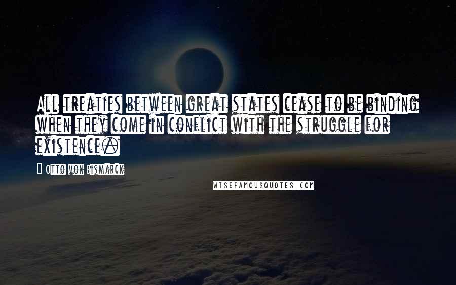 Otto Von Bismarck Quotes: All treaties between great states cease to be binding when they come in conflict with the struggle for existence.