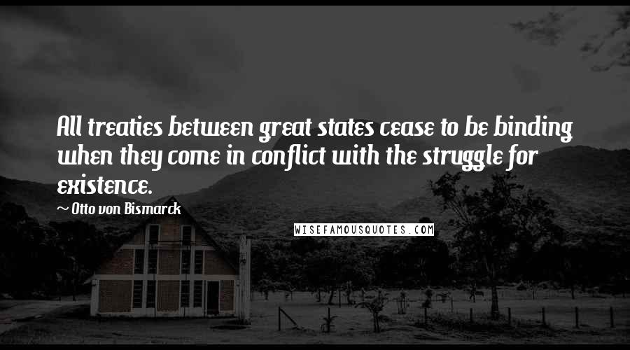 Otto Von Bismarck Quotes: All treaties between great states cease to be binding when they come in conflict with the struggle for existence.