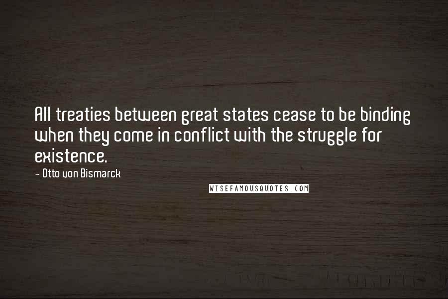 Otto Von Bismarck Quotes: All treaties between great states cease to be binding when they come in conflict with the struggle for existence.