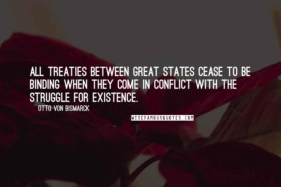 Otto Von Bismarck Quotes: All treaties between great states cease to be binding when they come in conflict with the struggle for existence.