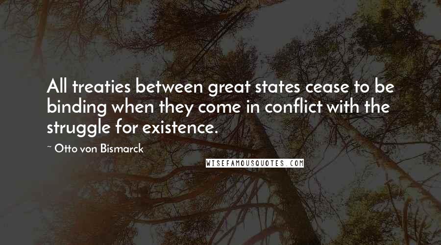 Otto Von Bismarck Quotes: All treaties between great states cease to be binding when they come in conflict with the struggle for existence.