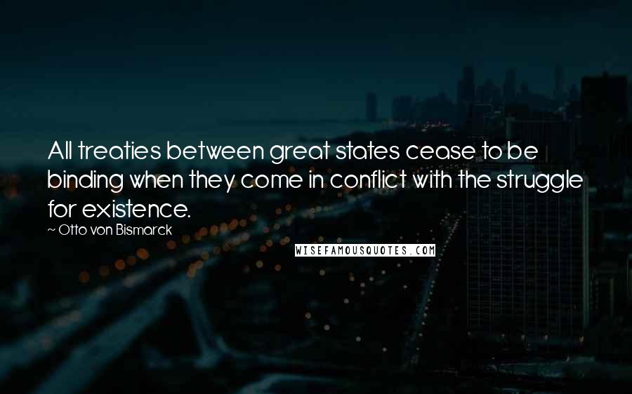 Otto Von Bismarck Quotes: All treaties between great states cease to be binding when they come in conflict with the struggle for existence.