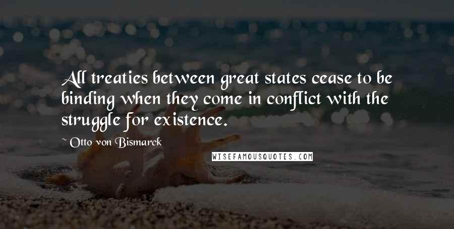 Otto Von Bismarck Quotes: All treaties between great states cease to be binding when they come in conflict with the struggle for existence.