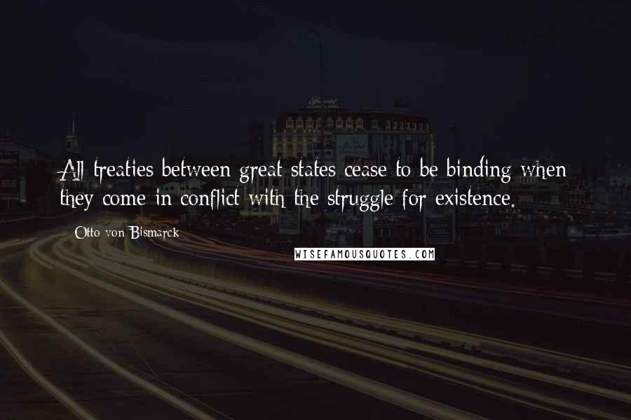 Otto Von Bismarck Quotes: All treaties between great states cease to be binding when they come in conflict with the struggle for existence.