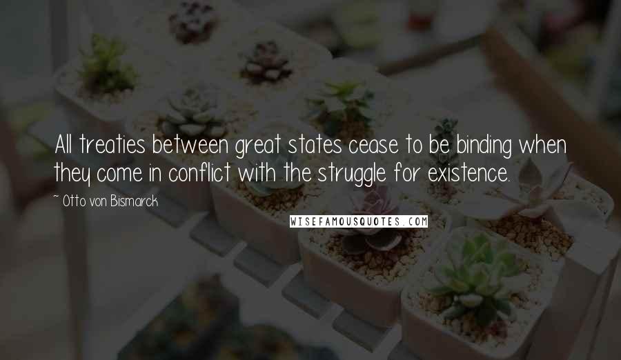 Otto Von Bismarck Quotes: All treaties between great states cease to be binding when they come in conflict with the struggle for existence.