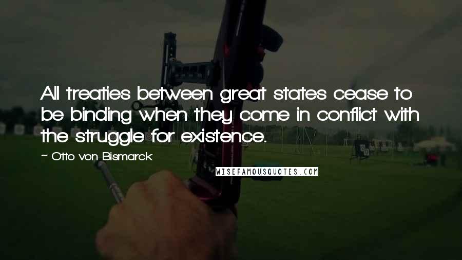 Otto Von Bismarck Quotes: All treaties between great states cease to be binding when they come in conflict with the struggle for existence.