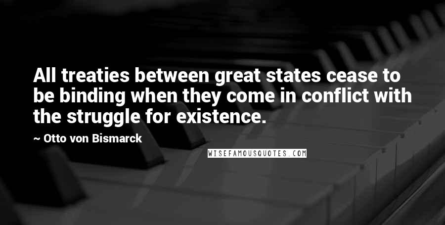 Otto Von Bismarck Quotes: All treaties between great states cease to be binding when they come in conflict with the struggle for existence.