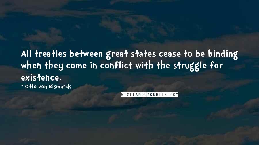 Otto Von Bismarck Quotes: All treaties between great states cease to be binding when they come in conflict with the struggle for existence.