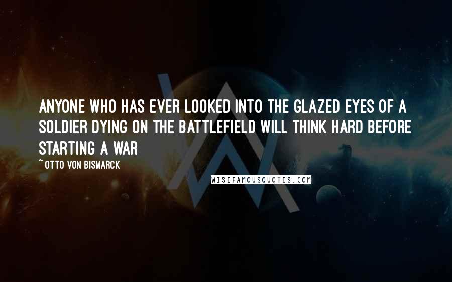 Otto Von Bismarck Quotes: Anyone who has ever looked into the glazed eyes of a soldier dying on the battlefield will think hard before starting a war