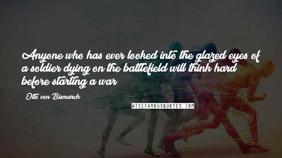 Otto Von Bismarck Quotes: Anyone who has ever looked into the glazed eyes of a soldier dying on the battlefield will think hard before starting a war