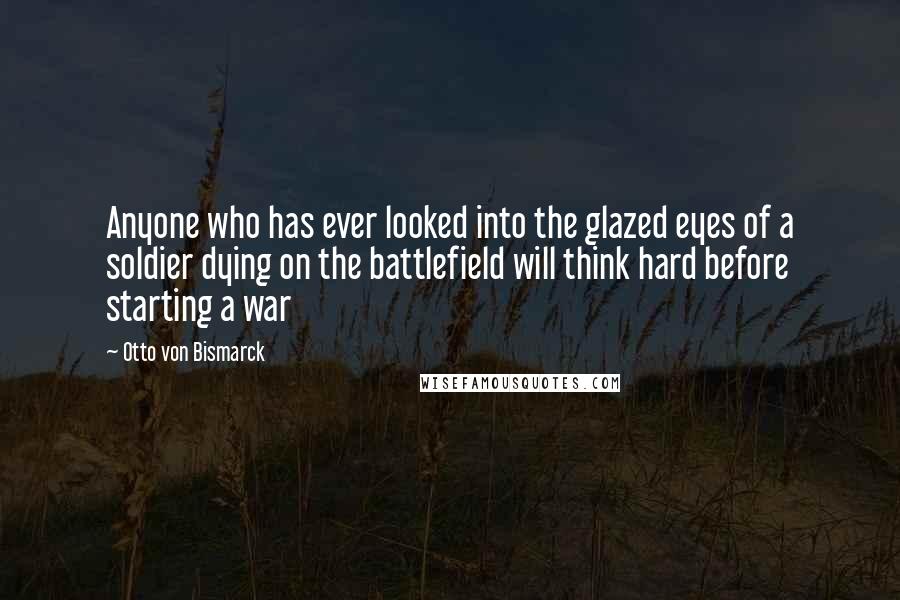 Otto Von Bismarck Quotes: Anyone who has ever looked into the glazed eyes of a soldier dying on the battlefield will think hard before starting a war