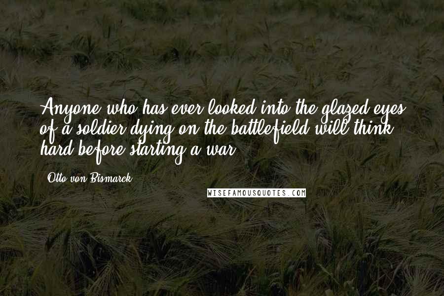 Otto Von Bismarck Quotes: Anyone who has ever looked into the glazed eyes of a soldier dying on the battlefield will think hard before starting a war