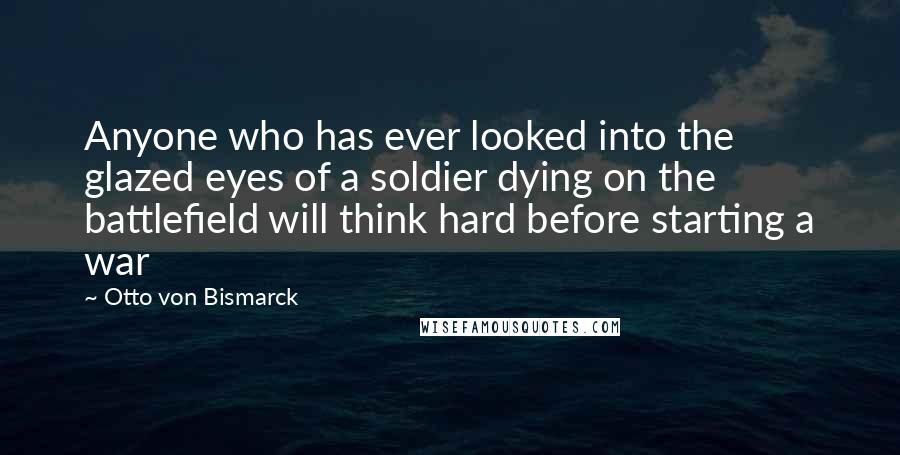 Otto Von Bismarck Quotes: Anyone who has ever looked into the glazed eyes of a soldier dying on the battlefield will think hard before starting a war