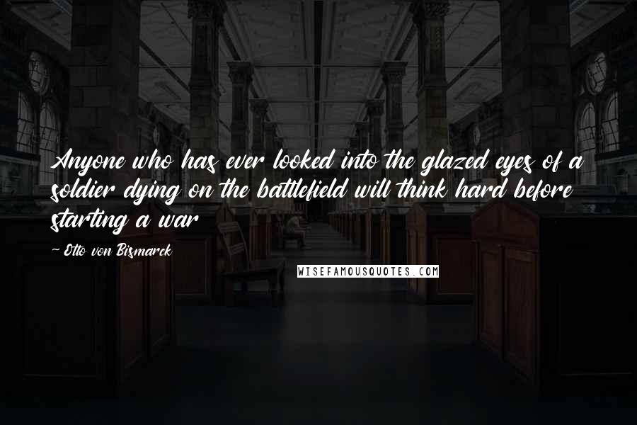 Otto Von Bismarck Quotes: Anyone who has ever looked into the glazed eyes of a soldier dying on the battlefield will think hard before starting a war