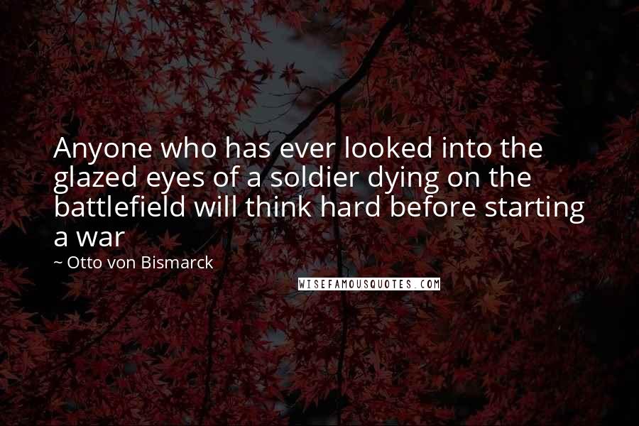 Otto Von Bismarck Quotes: Anyone who has ever looked into the glazed eyes of a soldier dying on the battlefield will think hard before starting a war