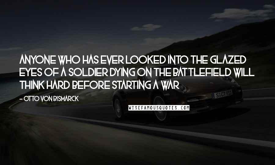Otto Von Bismarck Quotes: Anyone who has ever looked into the glazed eyes of a soldier dying on the battlefield will think hard before starting a war