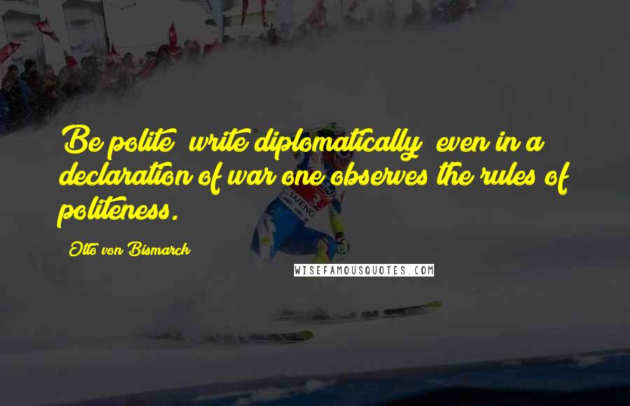 Otto Von Bismarck Quotes: Be polite; write diplomatically; even in a declaration of war one observes the rules of politeness.