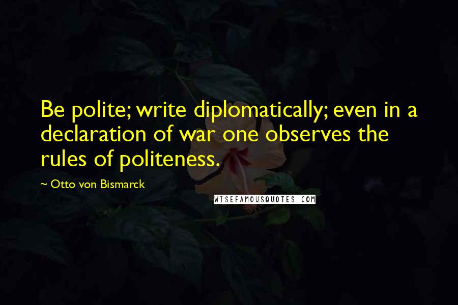 Otto Von Bismarck Quotes: Be polite; write diplomatically; even in a declaration of war one observes the rules of politeness.