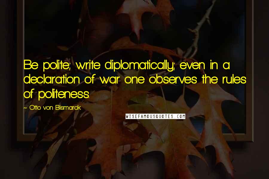 Otto Von Bismarck Quotes: Be polite; write diplomatically; even in a declaration of war one observes the rules of politeness.