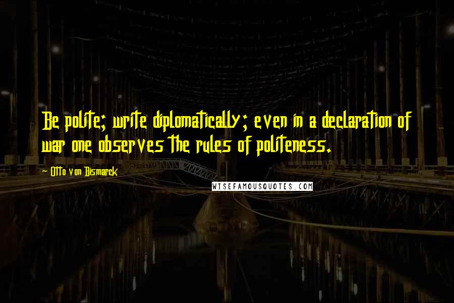 Otto Von Bismarck Quotes: Be polite; write diplomatically; even in a declaration of war one observes the rules of politeness.