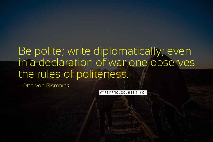 Otto Von Bismarck Quotes: Be polite; write diplomatically; even in a declaration of war one observes the rules of politeness.