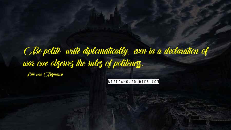 Otto Von Bismarck Quotes: Be polite; write diplomatically; even in a declaration of war one observes the rules of politeness.