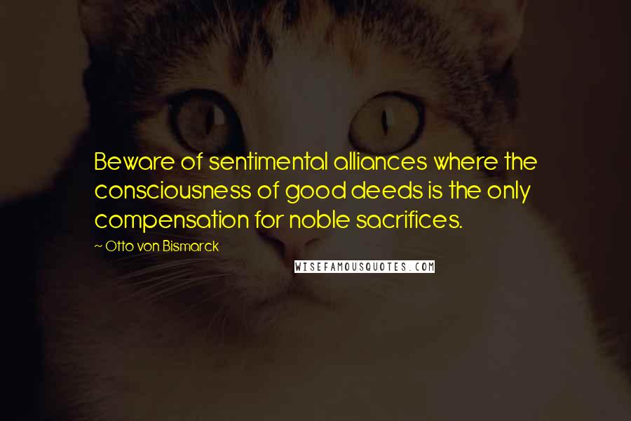 Otto Von Bismarck Quotes: Beware of sentimental alliances where the consciousness of good deeds is the only compensation for noble sacrifices.