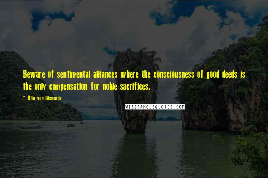 Otto Von Bismarck Quotes: Beware of sentimental alliances where the consciousness of good deeds is the only compensation for noble sacrifices.